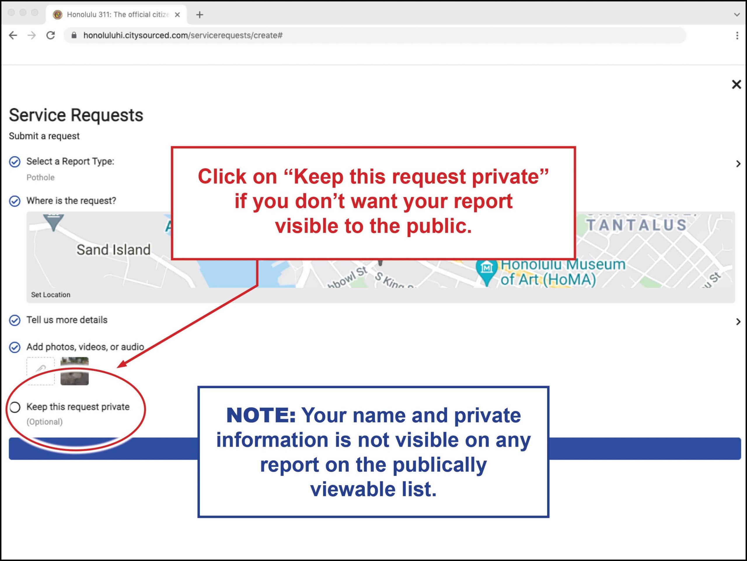 Click on "Keep this request private" if you don't want your report visible to the public.  Note:Your name and private information is not visible on any report on the publically viewable list.