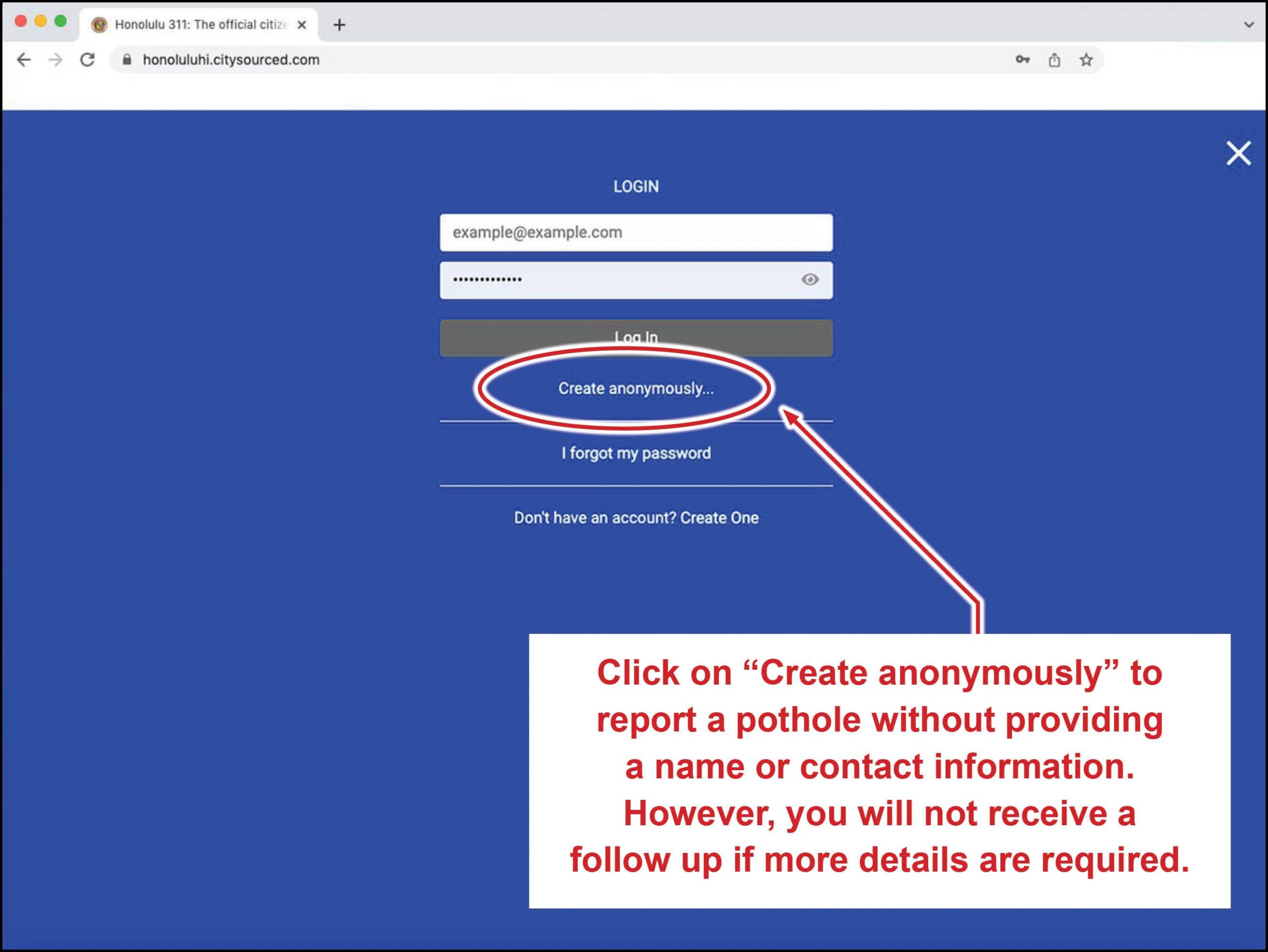 Click on "Create anonymously to report a pothole without providing a name or contact information. However, you will not receive a follow up if more details are requires.